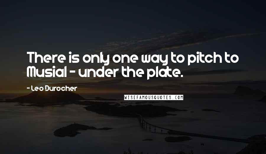 Leo Durocher Quotes: There is only one way to pitch to Musial - under the plate.