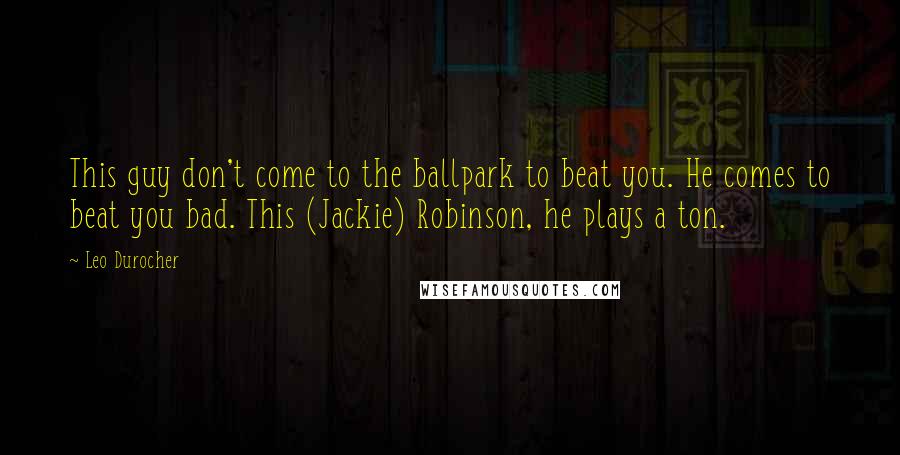 Leo Durocher Quotes: This guy don't come to the ballpark to beat you. He comes to beat you bad. This (Jackie) Robinson, he plays a ton.