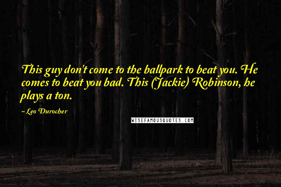 Leo Durocher Quotes: This guy don't come to the ballpark to beat you. He comes to beat you bad. This (Jackie) Robinson, he plays a ton.