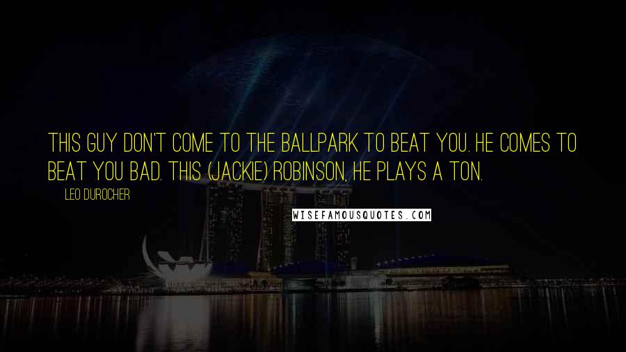 Leo Durocher Quotes: This guy don't come to the ballpark to beat you. He comes to beat you bad. This (Jackie) Robinson, he plays a ton.