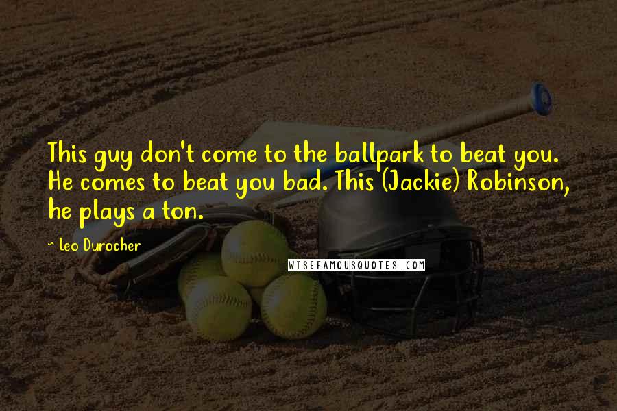 Leo Durocher Quotes: This guy don't come to the ballpark to beat you. He comes to beat you bad. This (Jackie) Robinson, he plays a ton.