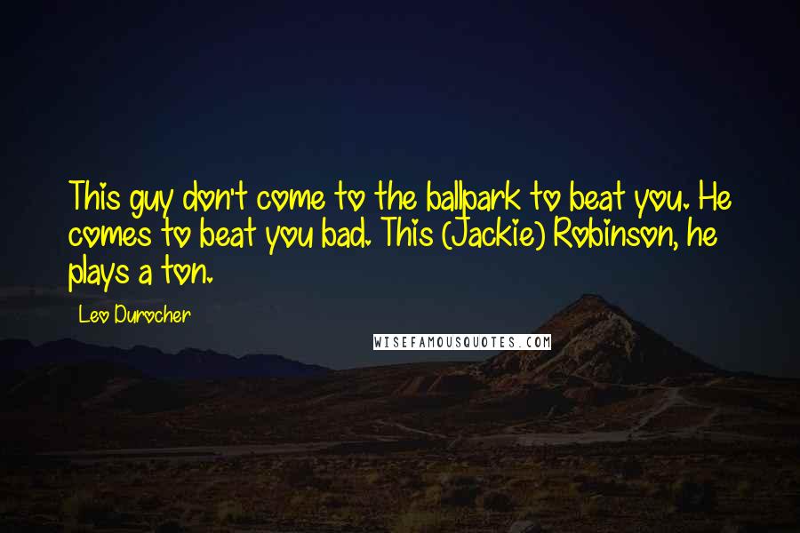 Leo Durocher Quotes: This guy don't come to the ballpark to beat you. He comes to beat you bad. This (Jackie) Robinson, he plays a ton.