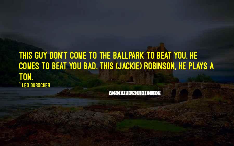 Leo Durocher Quotes: This guy don't come to the ballpark to beat you. He comes to beat you bad. This (Jackie) Robinson, he plays a ton.