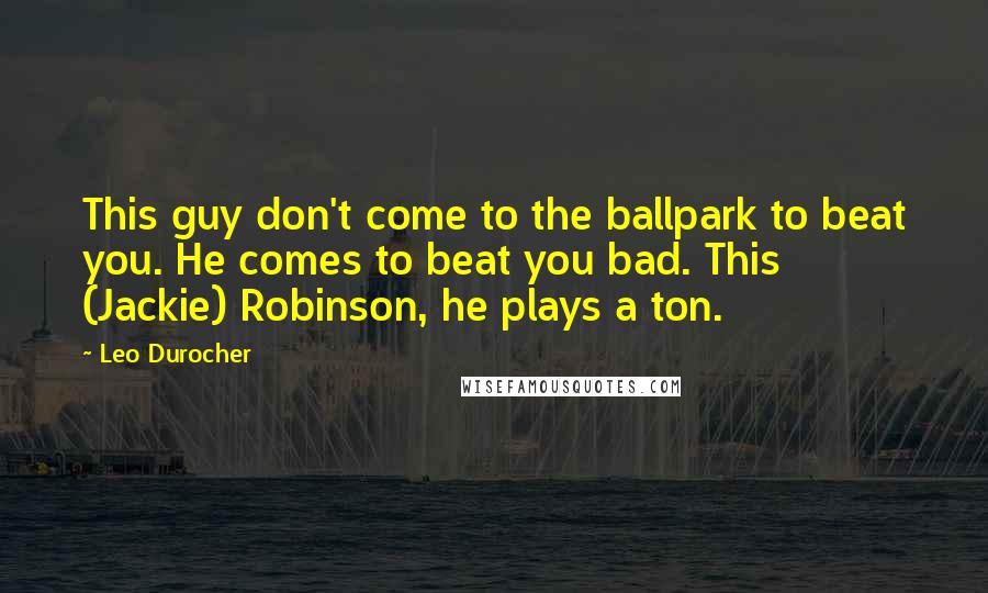 Leo Durocher Quotes: This guy don't come to the ballpark to beat you. He comes to beat you bad. This (Jackie) Robinson, he plays a ton.