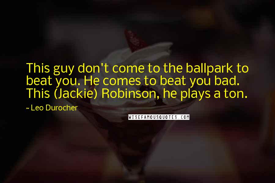 Leo Durocher Quotes: This guy don't come to the ballpark to beat you. He comes to beat you bad. This (Jackie) Robinson, he plays a ton.