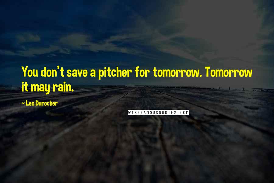 Leo Durocher Quotes: You don't save a pitcher for tomorrow. Tomorrow it may rain.