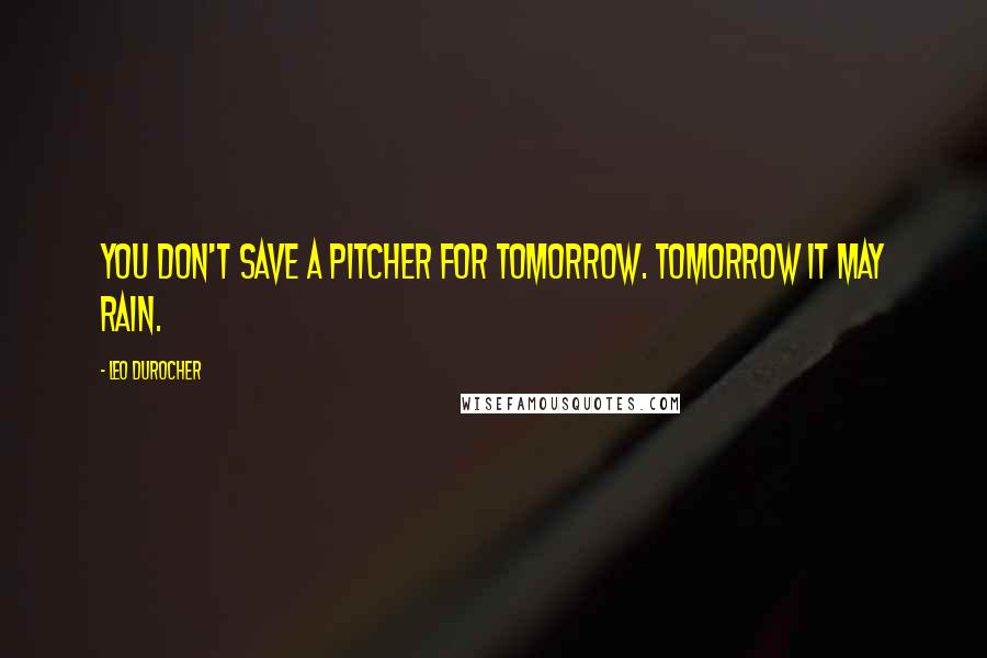 Leo Durocher Quotes: You don't save a pitcher for tomorrow. Tomorrow it may rain.