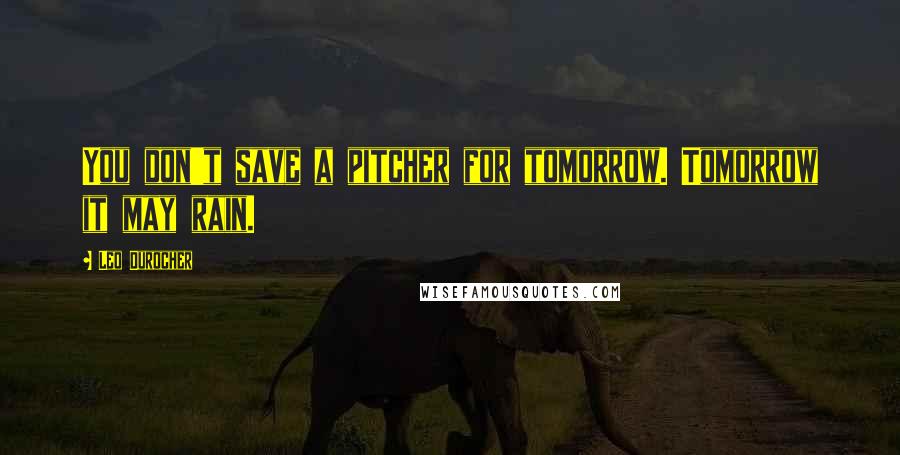 Leo Durocher Quotes: You don't save a pitcher for tomorrow. Tomorrow it may rain.