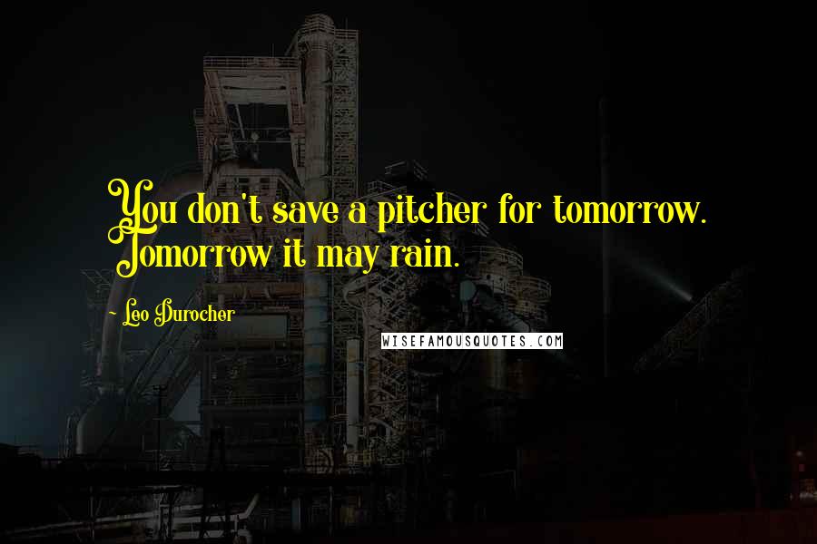 Leo Durocher Quotes: You don't save a pitcher for tomorrow. Tomorrow it may rain.