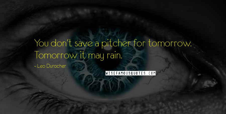 Leo Durocher Quotes: You don't save a pitcher for tomorrow. Tomorrow it may rain.