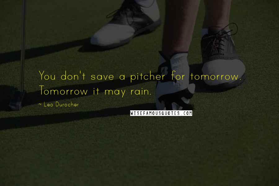 Leo Durocher Quotes: You don't save a pitcher for tomorrow. Tomorrow it may rain.