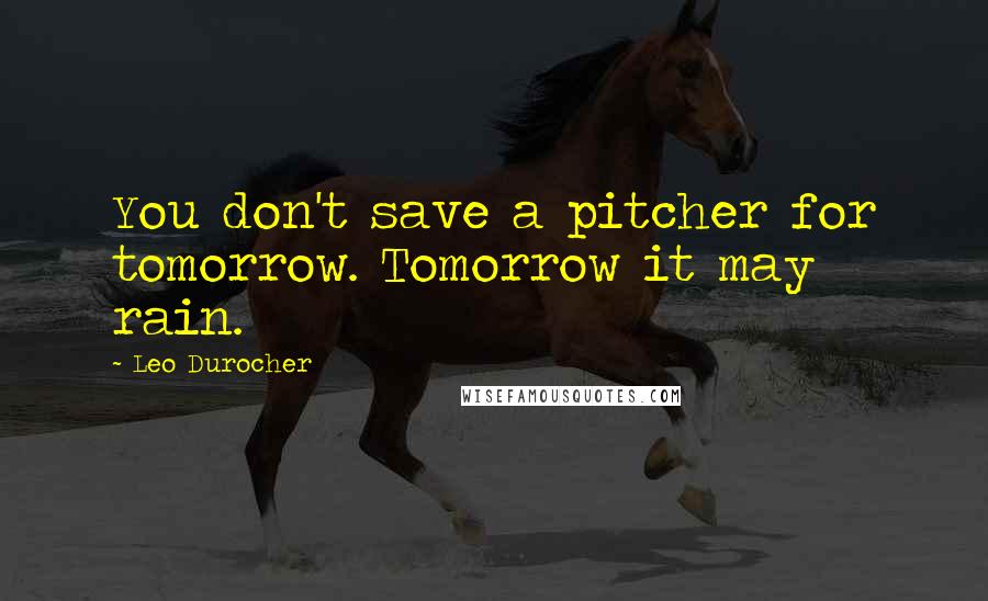 Leo Durocher Quotes: You don't save a pitcher for tomorrow. Tomorrow it may rain.