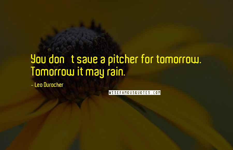 Leo Durocher Quotes: You don't save a pitcher for tomorrow. Tomorrow it may rain.