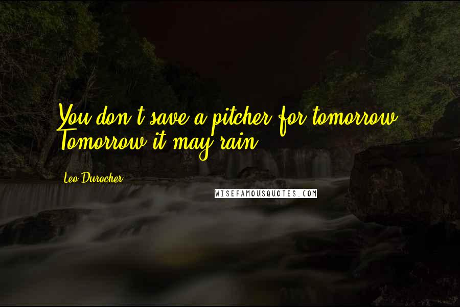 Leo Durocher Quotes: You don't save a pitcher for tomorrow. Tomorrow it may rain.