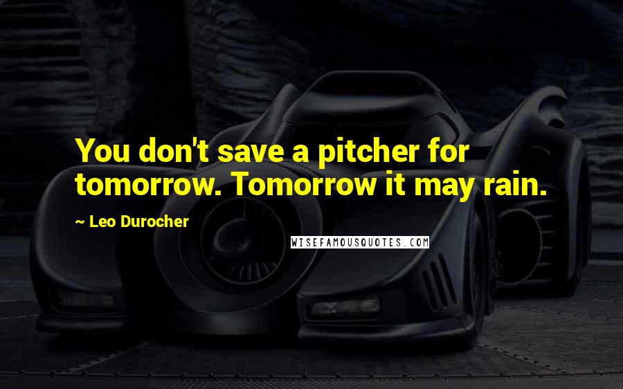 Leo Durocher Quotes: You don't save a pitcher for tomorrow. Tomorrow it may rain.