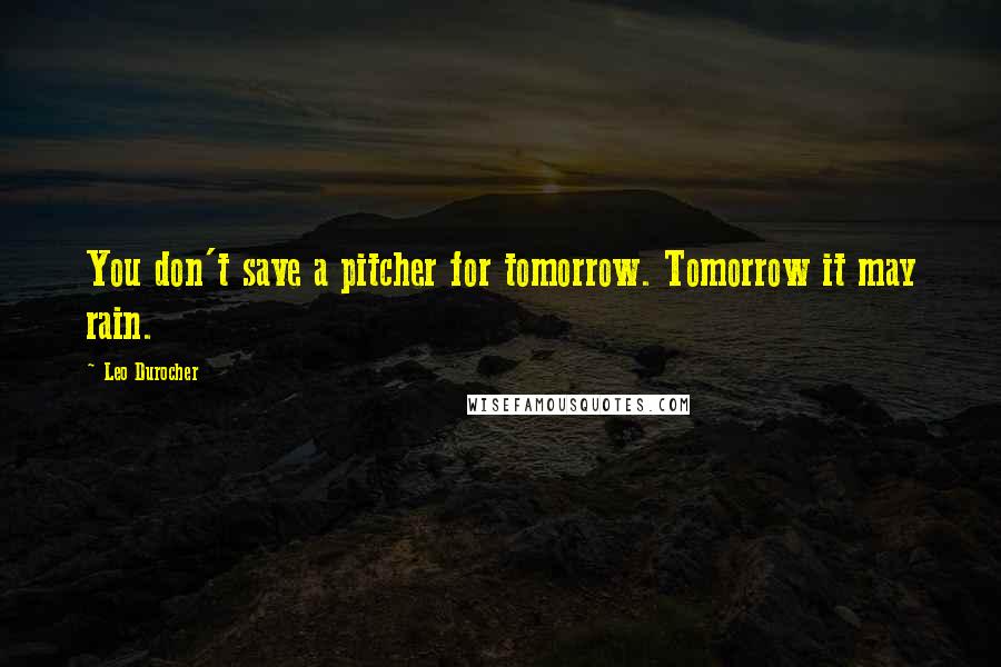 Leo Durocher Quotes: You don't save a pitcher for tomorrow. Tomorrow it may rain.