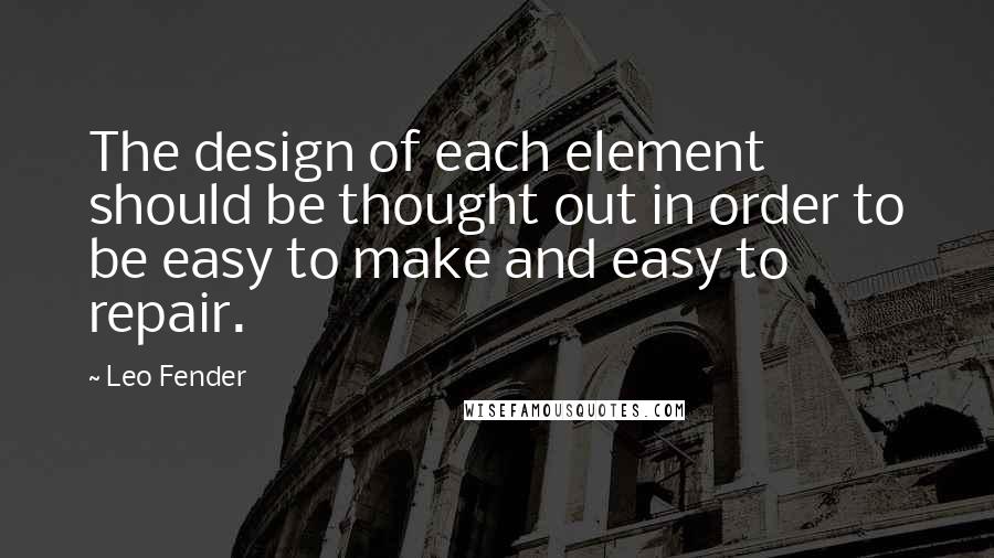 Leo Fender Quotes: The design of each element should be thought out in order to be easy to make and easy to repair.