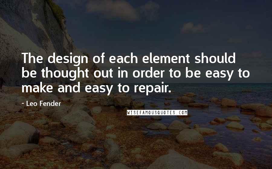 Leo Fender Quotes: The design of each element should be thought out in order to be easy to make and easy to repair.