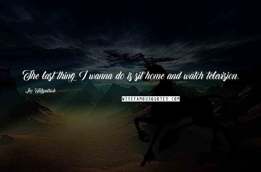 Leo Fitzpatrick Quotes: The last thing I wanna do is sit home and watch television.
