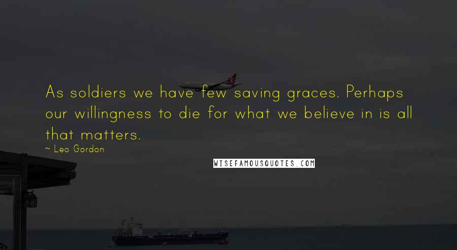 Leo Gordon Quotes: As soldiers we have few saving graces. Perhaps our willingness to die for what we believe in is all that matters.