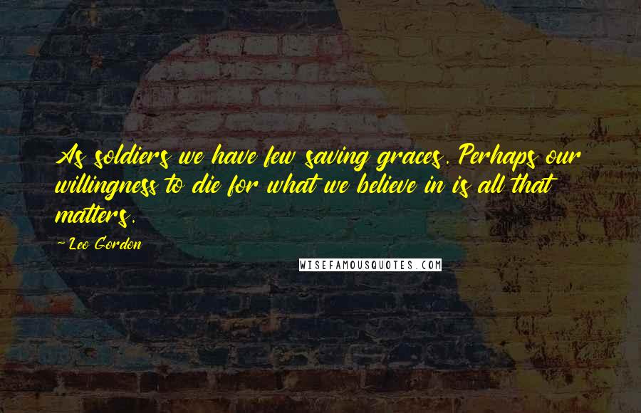 Leo Gordon Quotes: As soldiers we have few saving graces. Perhaps our willingness to die for what we believe in is all that matters.