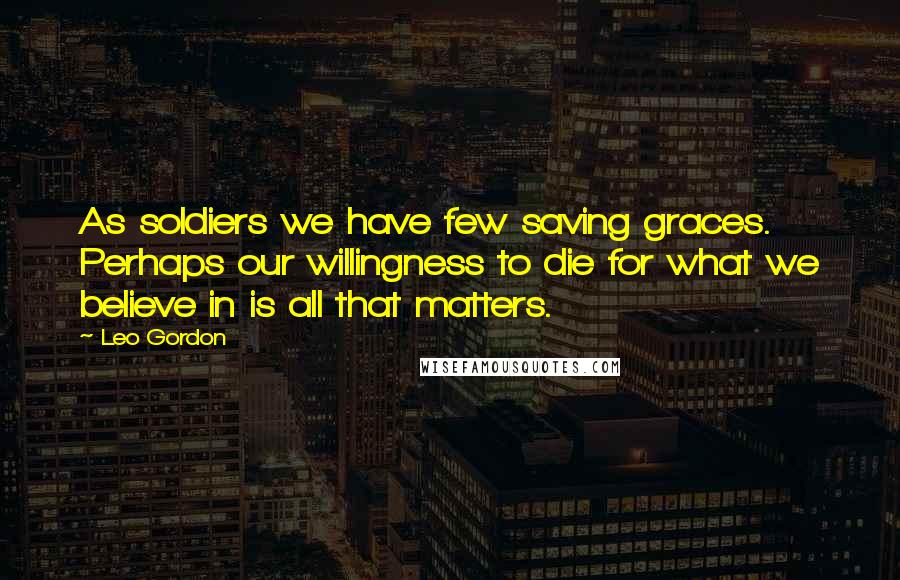 Leo Gordon Quotes: As soldiers we have few saving graces. Perhaps our willingness to die for what we believe in is all that matters.