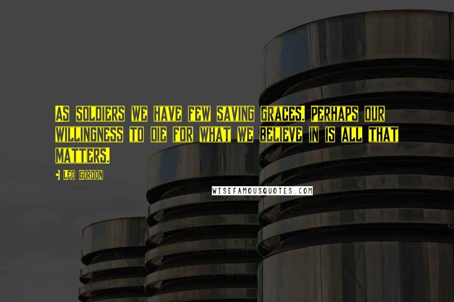 Leo Gordon Quotes: As soldiers we have few saving graces. Perhaps our willingness to die for what we believe in is all that matters.