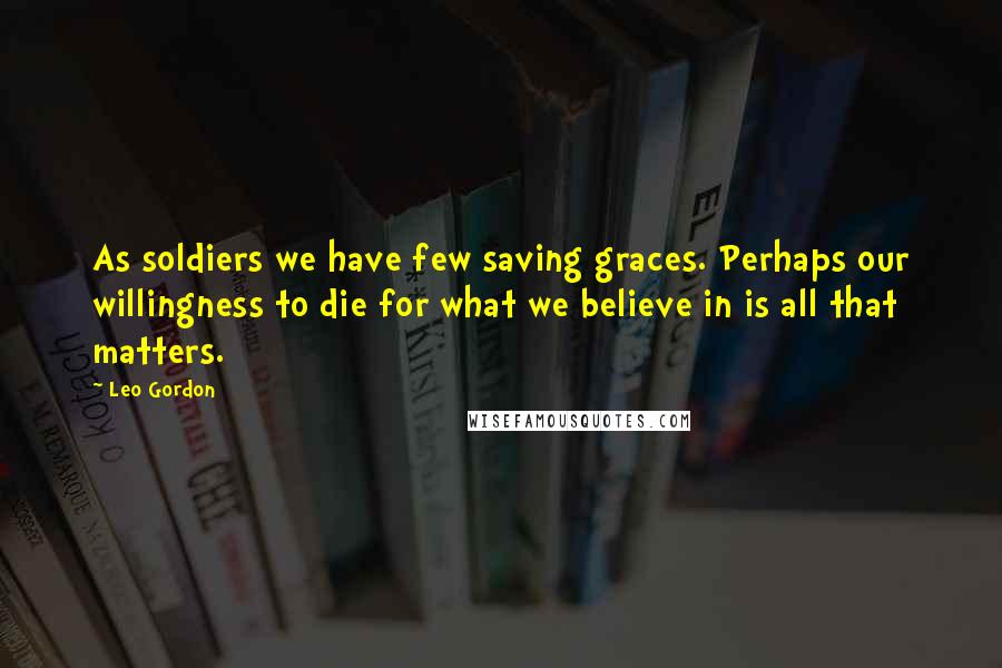 Leo Gordon Quotes: As soldiers we have few saving graces. Perhaps our willingness to die for what we believe in is all that matters.