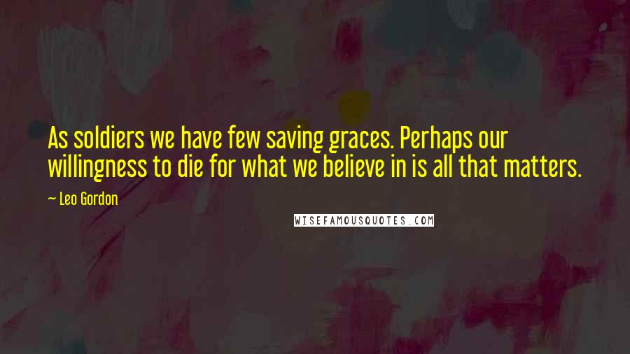 Leo Gordon Quotes: As soldiers we have few saving graces. Perhaps our willingness to die for what we believe in is all that matters.