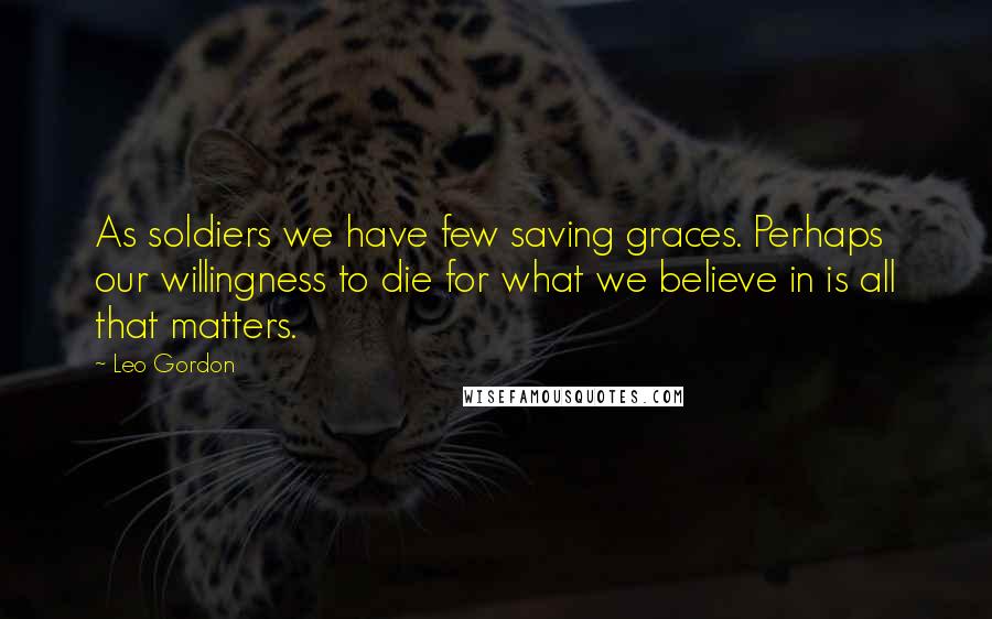 Leo Gordon Quotes: As soldiers we have few saving graces. Perhaps our willingness to die for what we believe in is all that matters.