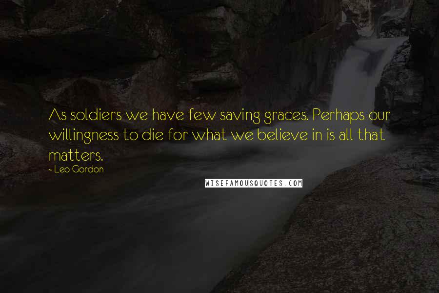 Leo Gordon Quotes: As soldiers we have few saving graces. Perhaps our willingness to die for what we believe in is all that matters.