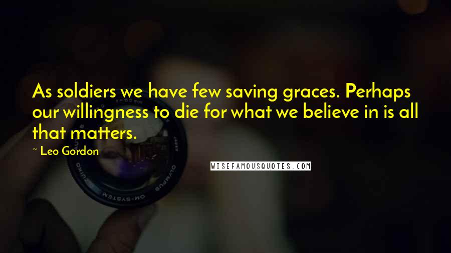 Leo Gordon Quotes: As soldiers we have few saving graces. Perhaps our willingness to die for what we believe in is all that matters.