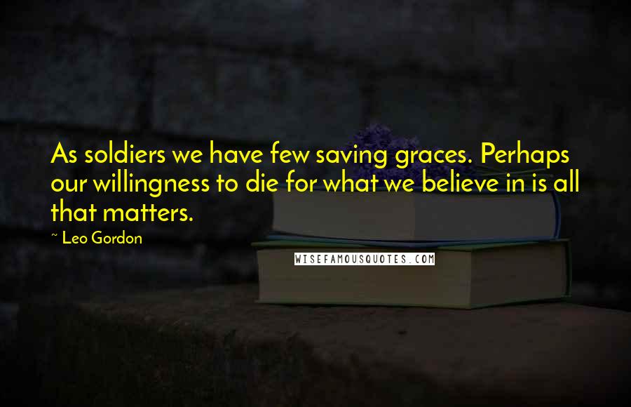 Leo Gordon Quotes: As soldiers we have few saving graces. Perhaps our willingness to die for what we believe in is all that matters.