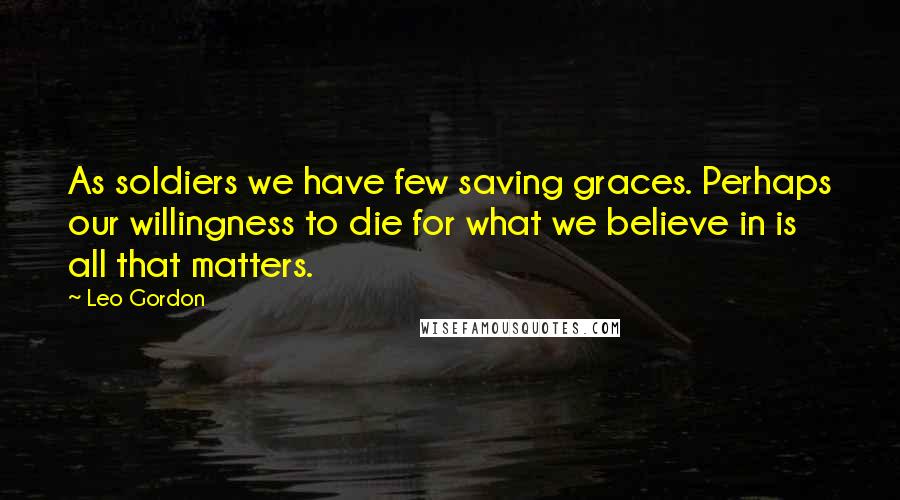 Leo Gordon Quotes: As soldiers we have few saving graces. Perhaps our willingness to die for what we believe in is all that matters.