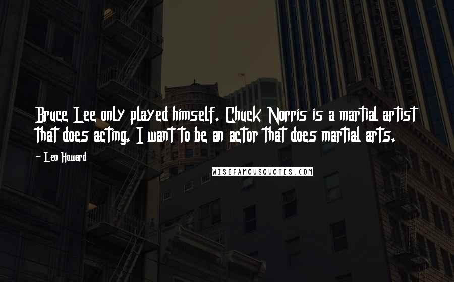 Leo Howard Quotes: Bruce Lee only played himself. Chuck Norris is a martial artist that does acting. I want to be an actor that does martial arts.
