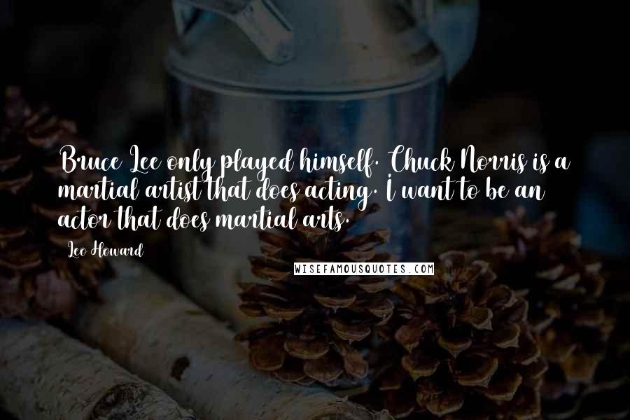 Leo Howard Quotes: Bruce Lee only played himself. Chuck Norris is a martial artist that does acting. I want to be an actor that does martial arts.