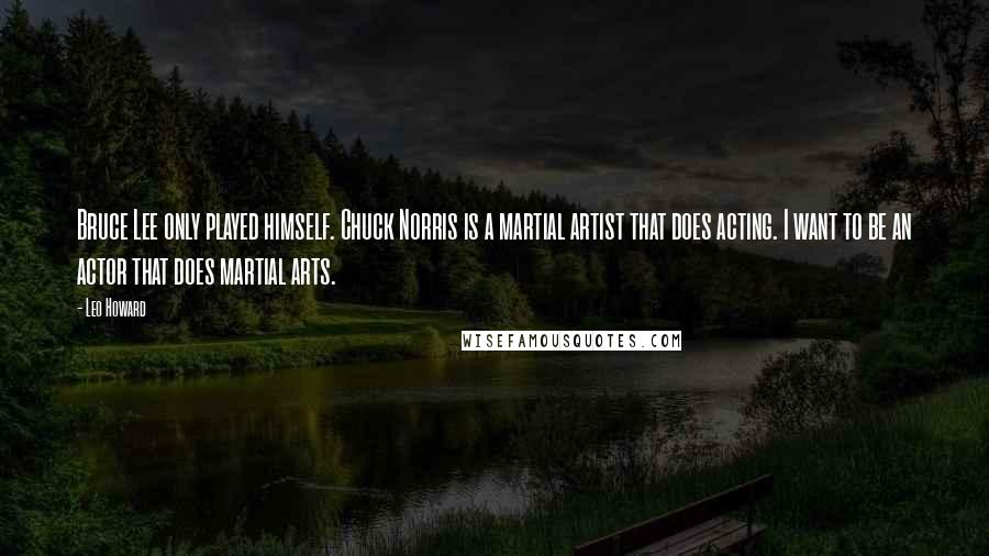 Leo Howard Quotes: Bruce Lee only played himself. Chuck Norris is a martial artist that does acting. I want to be an actor that does martial arts.