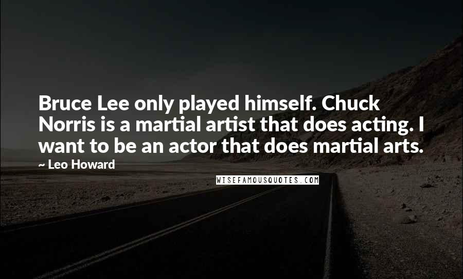 Leo Howard Quotes: Bruce Lee only played himself. Chuck Norris is a martial artist that does acting. I want to be an actor that does martial arts.
