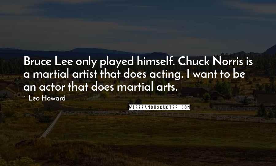 Leo Howard Quotes: Bruce Lee only played himself. Chuck Norris is a martial artist that does acting. I want to be an actor that does martial arts.