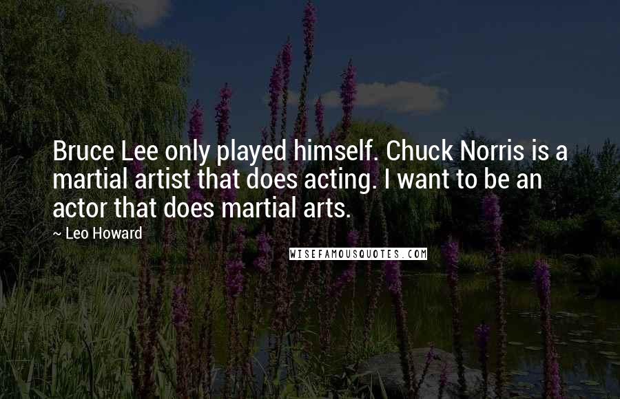 Leo Howard Quotes: Bruce Lee only played himself. Chuck Norris is a martial artist that does acting. I want to be an actor that does martial arts.