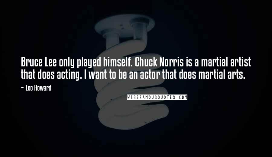 Leo Howard Quotes: Bruce Lee only played himself. Chuck Norris is a martial artist that does acting. I want to be an actor that does martial arts.