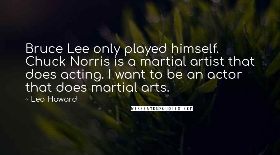 Leo Howard Quotes: Bruce Lee only played himself. Chuck Norris is a martial artist that does acting. I want to be an actor that does martial arts.