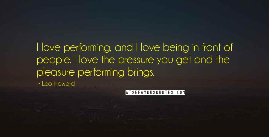 Leo Howard Quotes: I love performing, and I love being in front of people. I love the pressure you get and the pleasure performing brings.