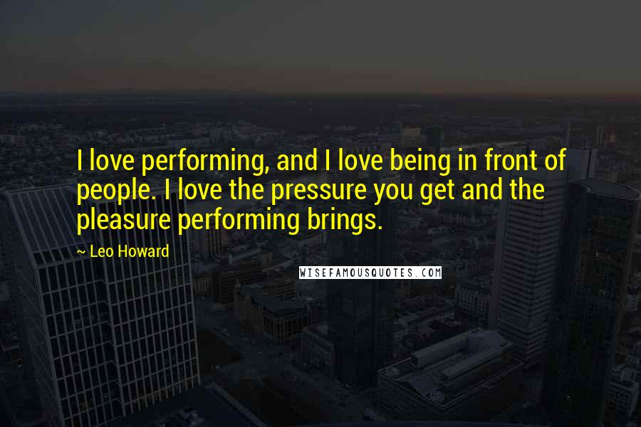Leo Howard Quotes: I love performing, and I love being in front of people. I love the pressure you get and the pleasure performing brings.