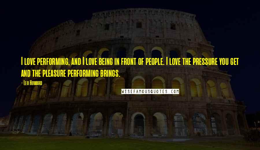 Leo Howard Quotes: I love performing, and I love being in front of people. I love the pressure you get and the pleasure performing brings.