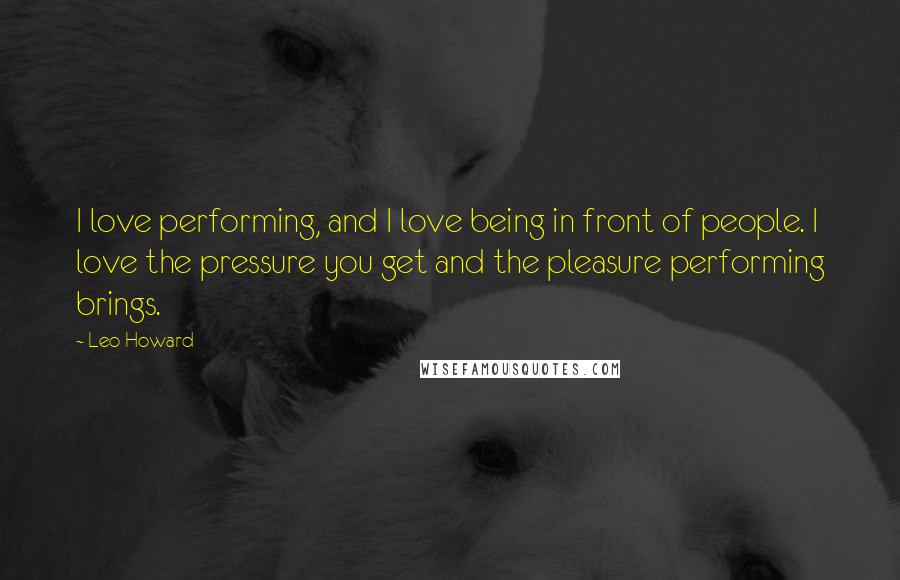 Leo Howard Quotes: I love performing, and I love being in front of people. I love the pressure you get and the pleasure performing brings.