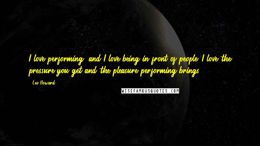 Leo Howard Quotes: I love performing, and I love being in front of people. I love the pressure you get and the pleasure performing brings.
