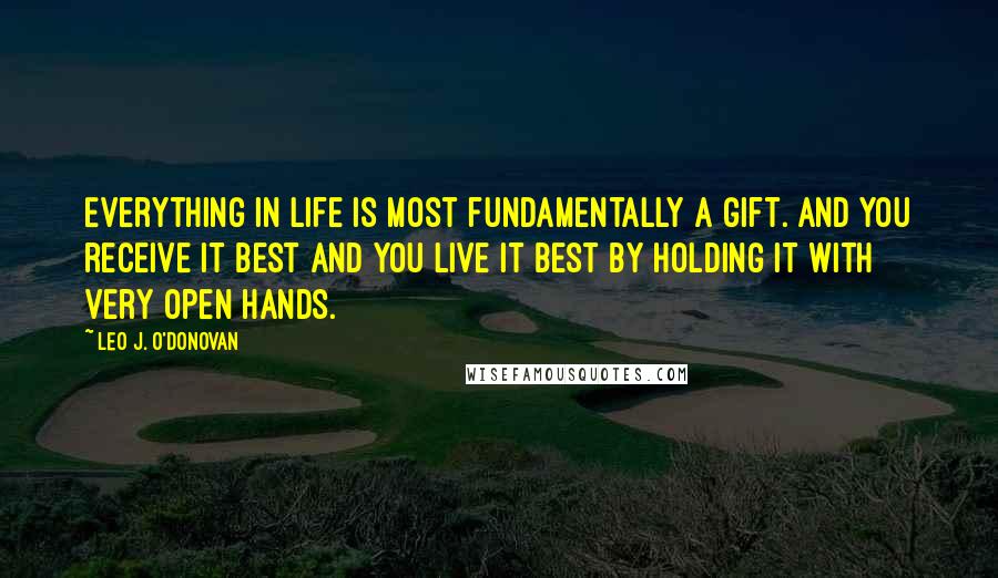 Leo J. O'Donovan Quotes: Everything in life is most fundamentally a gift. And you receive it best and you live it best by holding it with very open hands.