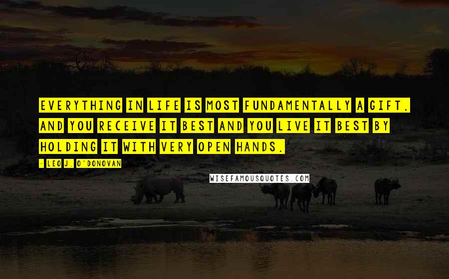 Leo J. O'Donovan Quotes: Everything in life is most fundamentally a gift. And you receive it best and you live it best by holding it with very open hands.