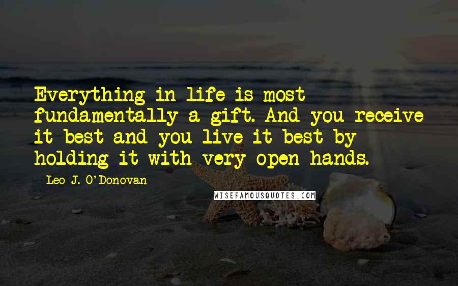 Leo J. O'Donovan Quotes: Everything in life is most fundamentally a gift. And you receive it best and you live it best by holding it with very open hands.